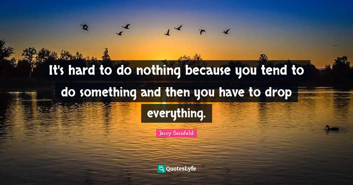 It's hard to do nothing because you tend to do something and then you have to drop everything.