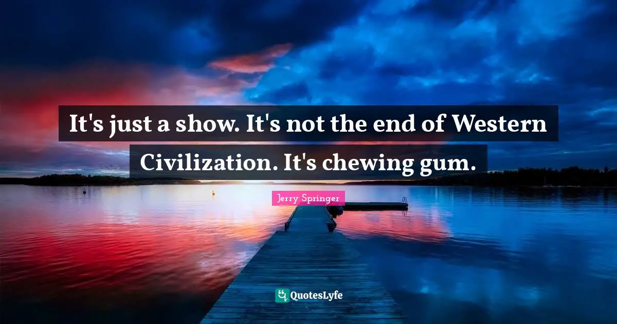 It's just a show. It's not the end of Western Civilization. It's chewing gum.