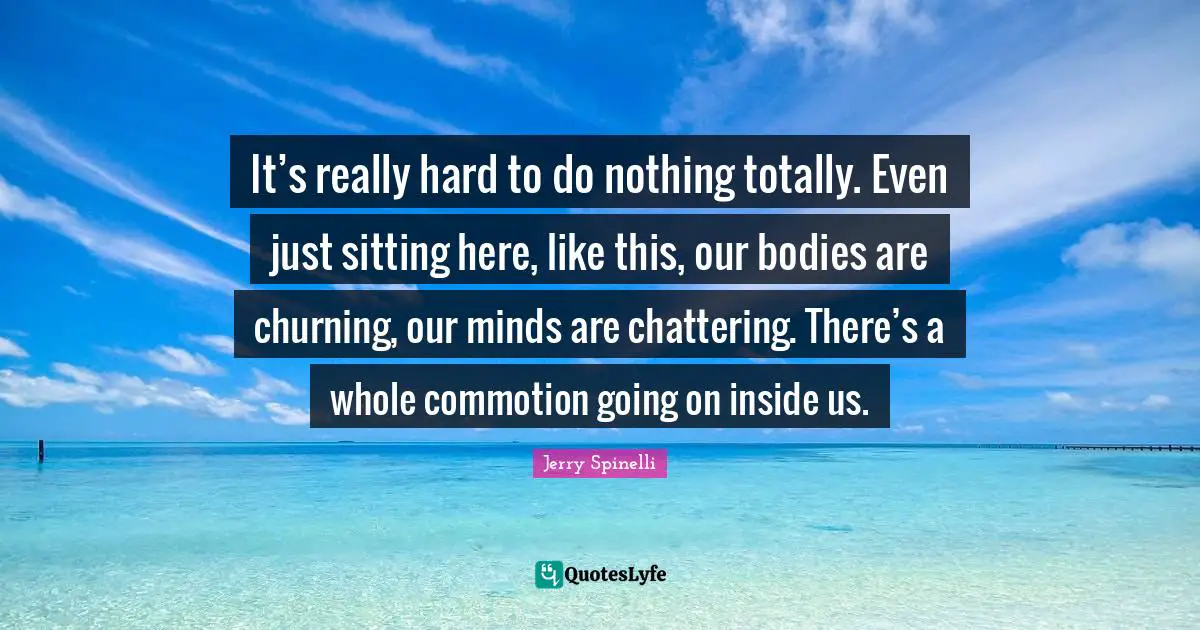 It’s really hard to do nothing totally. Even just sitting here, like this, our bodies are churning, our minds are chattering. There’s a whole commotion going on inside us.