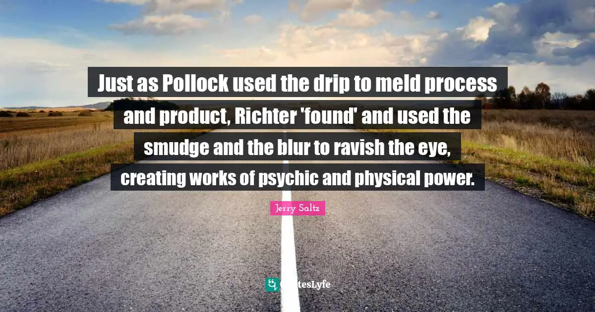 Jerry Saltz Quotes: "Just as Pollock used the drip to meld process and product, Richter 'found' and used the smudge and the blur to ravish the eye, creating works of psychic and physical power."