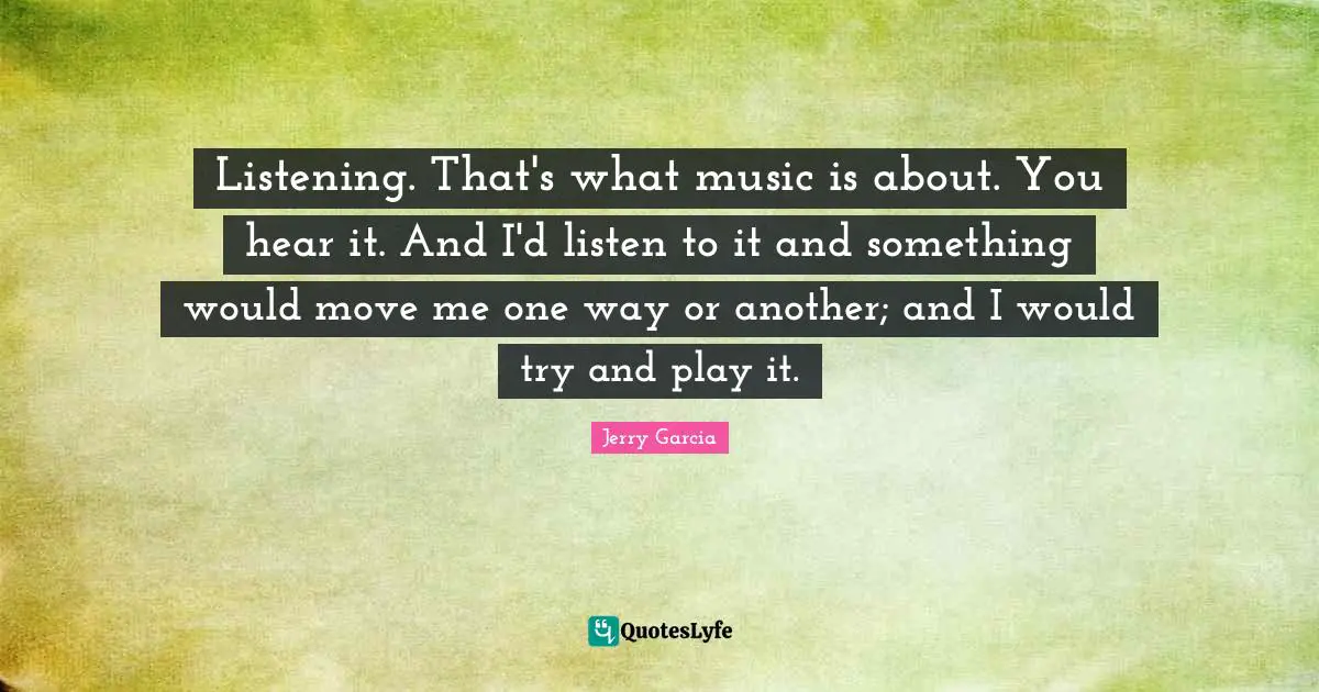 Listening. That's what music is about. You hear it. And I'd listen to it and something would move me one way or another; and I would try and play it.