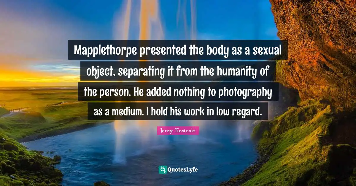 Mapplethorpe presented the body as a sexual object, separating it from the humanity of the person. He added nothing to photography as a medium. I hold his work in low regard.