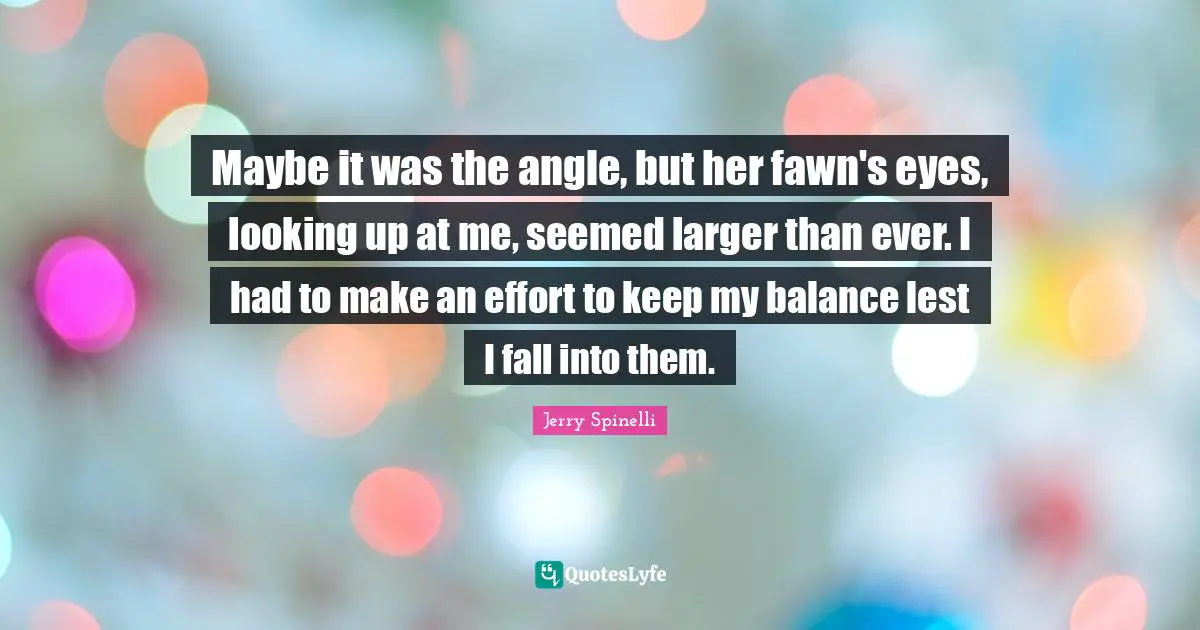 Maybe it was the angle, but her fawn's eyes, looking up at me, seemed larger than ever. I had to make an effort to keep my balance lest I fall into them.