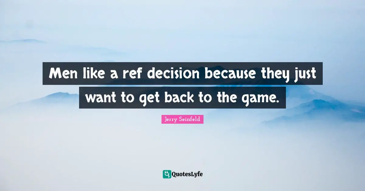 Men like a ref decision because they just want to get back to the game.