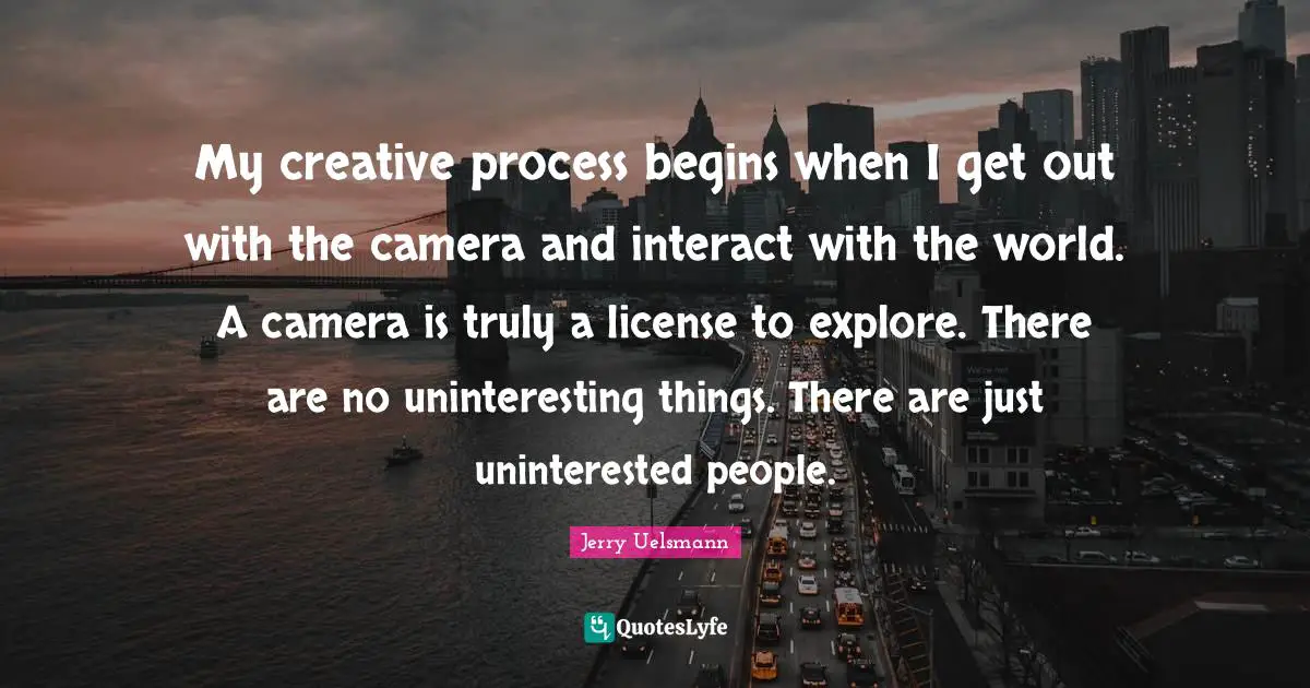 My creative process begins when I get out with the camera and interact with the world. A camera is truly a license to explore. There are no uninteresting things. There are just uninterested people.