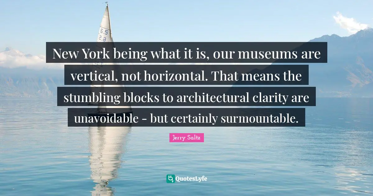 Jerry Saltz Quotes: "New York being what it is, our museums are vertical, not horizontal. That means the stumbling blocks to architectural clarity are unavoidable - but certainly surmountable."