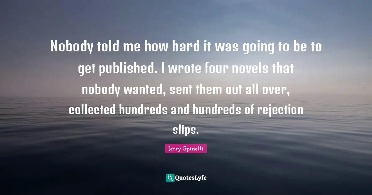 Nobody told me how hard it was going to be to get published. I wrote four novels that nobody wanted, sent them out all over, collected hundreds and hundreds of rejection slips.
