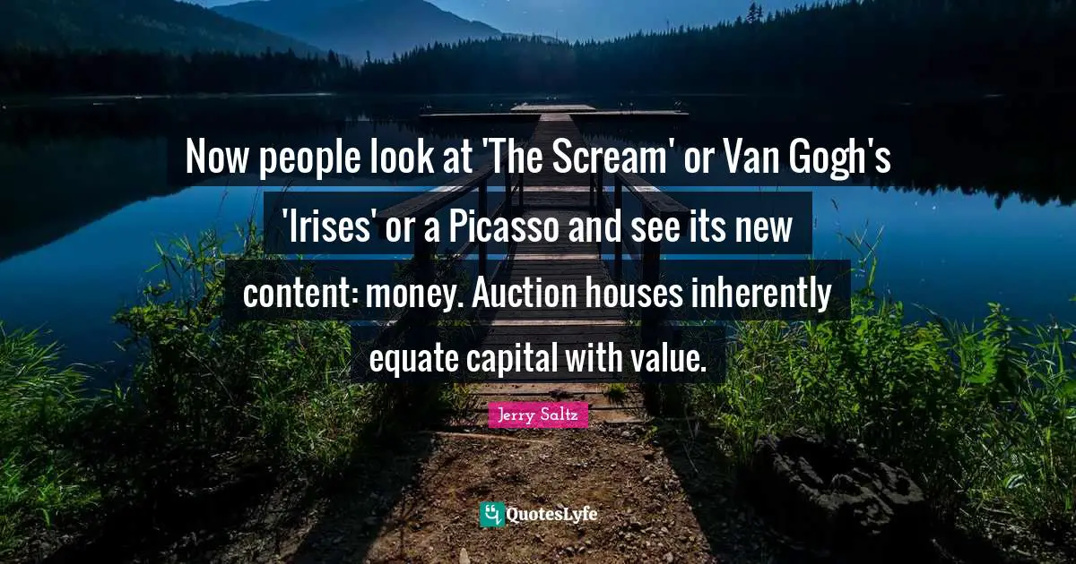 Now people look at 'The Scream' or Van Gogh's 'Irises' or a Picasso and see its new content: money. Auction houses inherently equate capital with value.