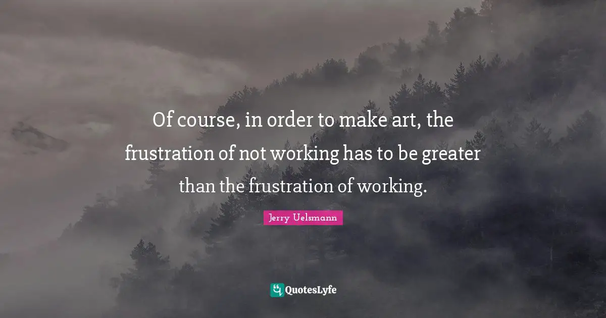 Of course, in order to make art, the frustration of not working has to be greater than the frustration of working.