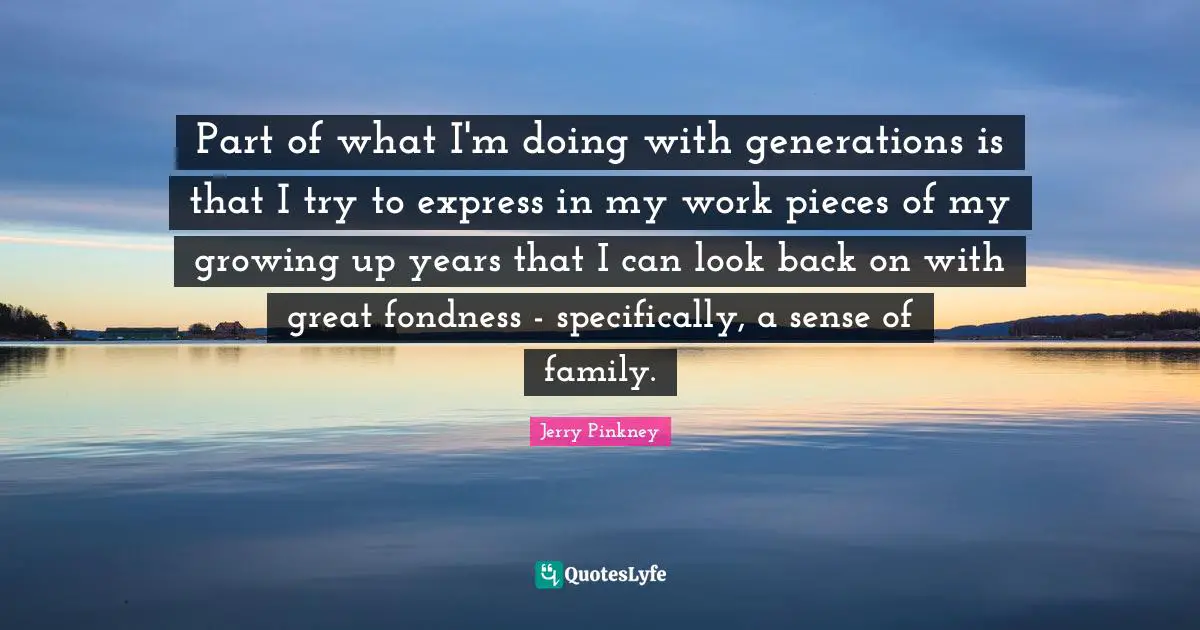 Part of what I'm doing with generations is that I try to express in my work pieces of my growing up years that I can look back on with great fondness - specifically, a sense of family.