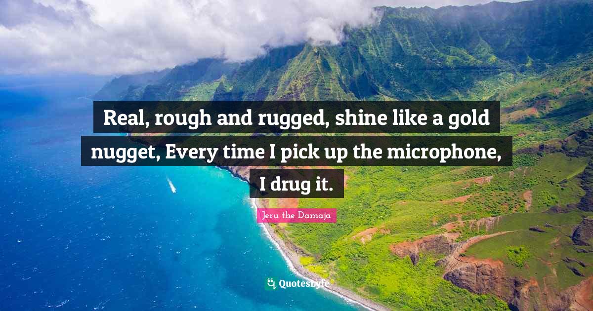 Real, rough and rugged, shine like a gold nugget, Every time I pick up