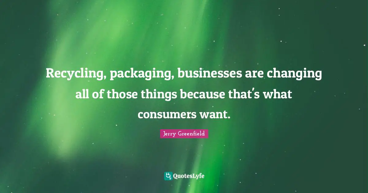 Recycling, packaging, businesses are changing all of those things because that's what consumers want.