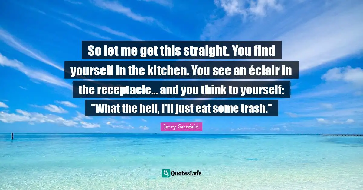 Jerry Seinfeld Quotes: "So let me get this straight. You find yourself in the kitchen. You see an éclair in the receptacle... and you think to yourself: "What the hell, I'll just eat some trash.""
