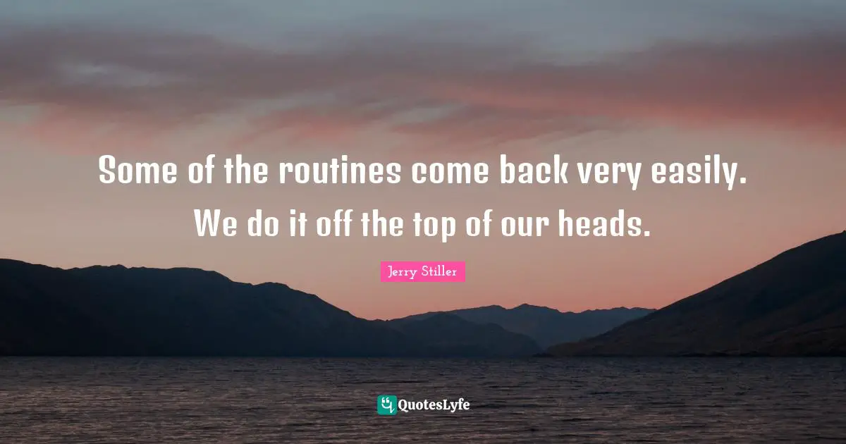 Some of the routines come back very easily. We do it off the top of our heads.