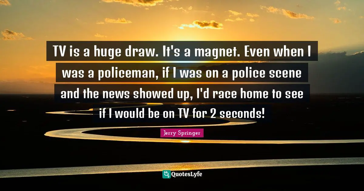 TV is a huge draw. It's a magnet. Even when I was a policeman, if I was on a police scene and the news showed up, I'd race home to see if I would be on TV for 2 seconds!
