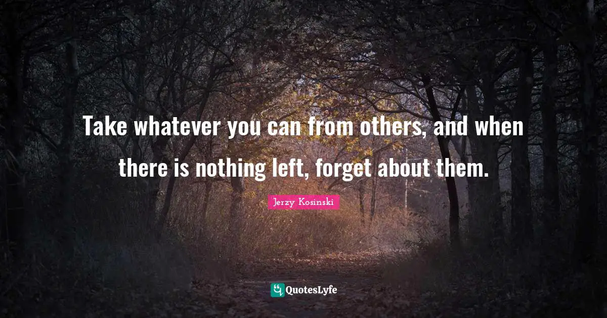 Take whatever you can from others, and when there is nothing left, forget about them.
