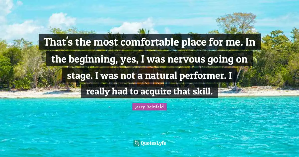That's the most comfortable place for me. In the beginning, yes, I was nervous going on stage. I was not a natural performer. I really had to acquire that skill.