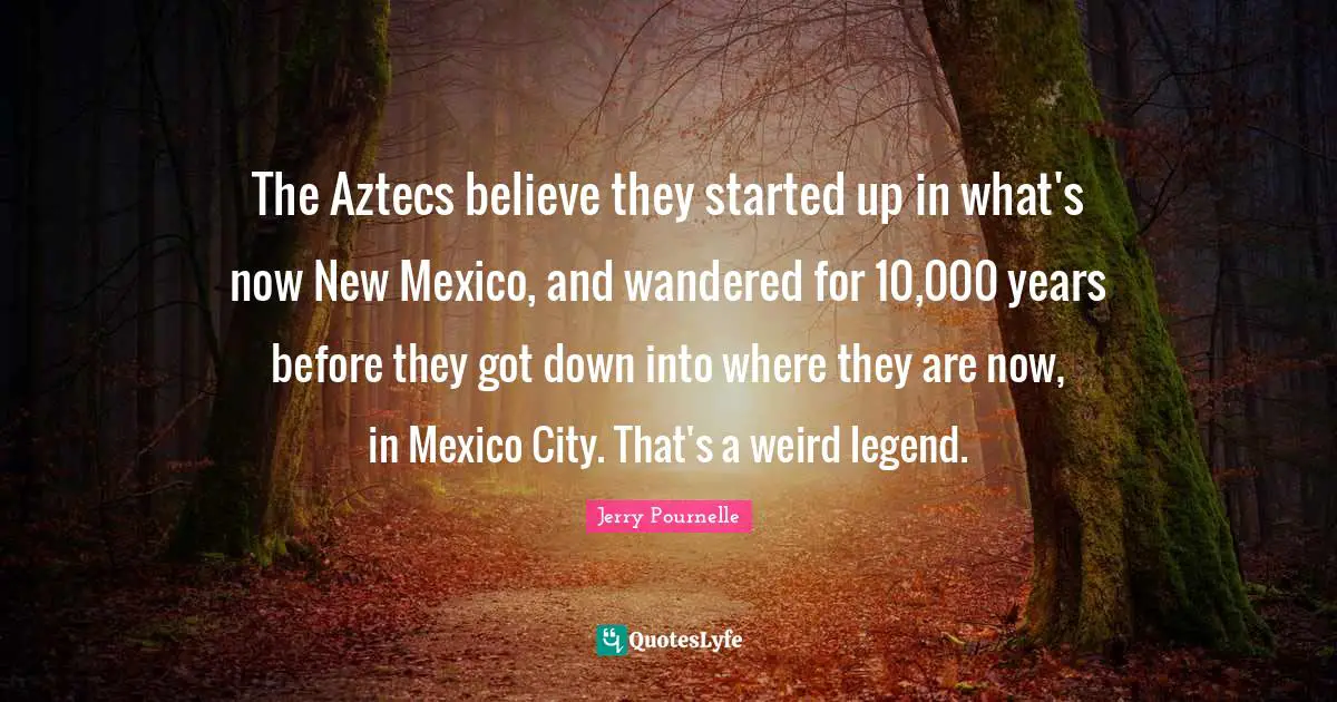 The Aztecs believe they started up in what's now New Mexico, and wandered for 10,000 years before they got down into where they are now, in Mexico City. That's a weird legend.