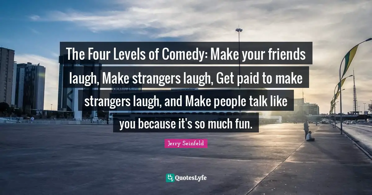 Jerry Seinfeld Quotes: "The Four Levels of Comedy: Make your friends laugh, Make strangers laugh, Get paid to make strangers laugh, and Make people talk like you because it's so much fun."