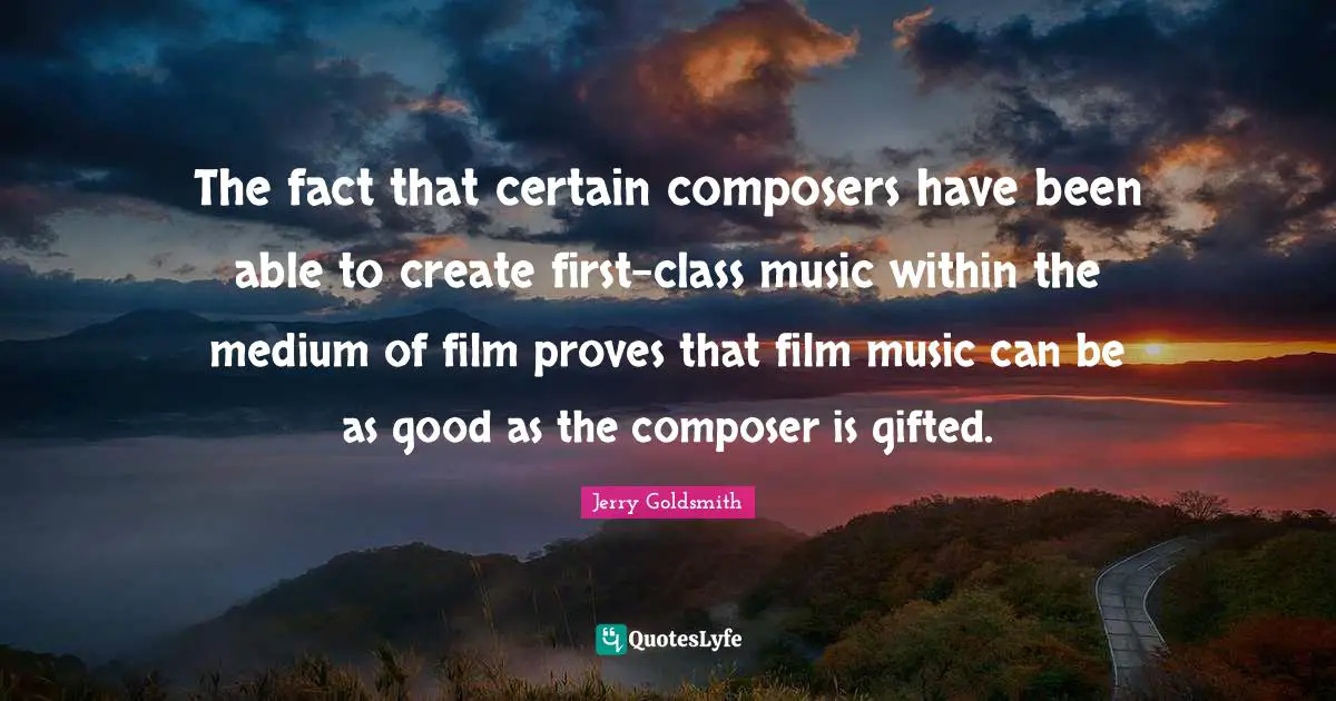 The fact that certain composers have been able to create first-class music within the medium of film proves that film music can be as good as the composer is gifted.