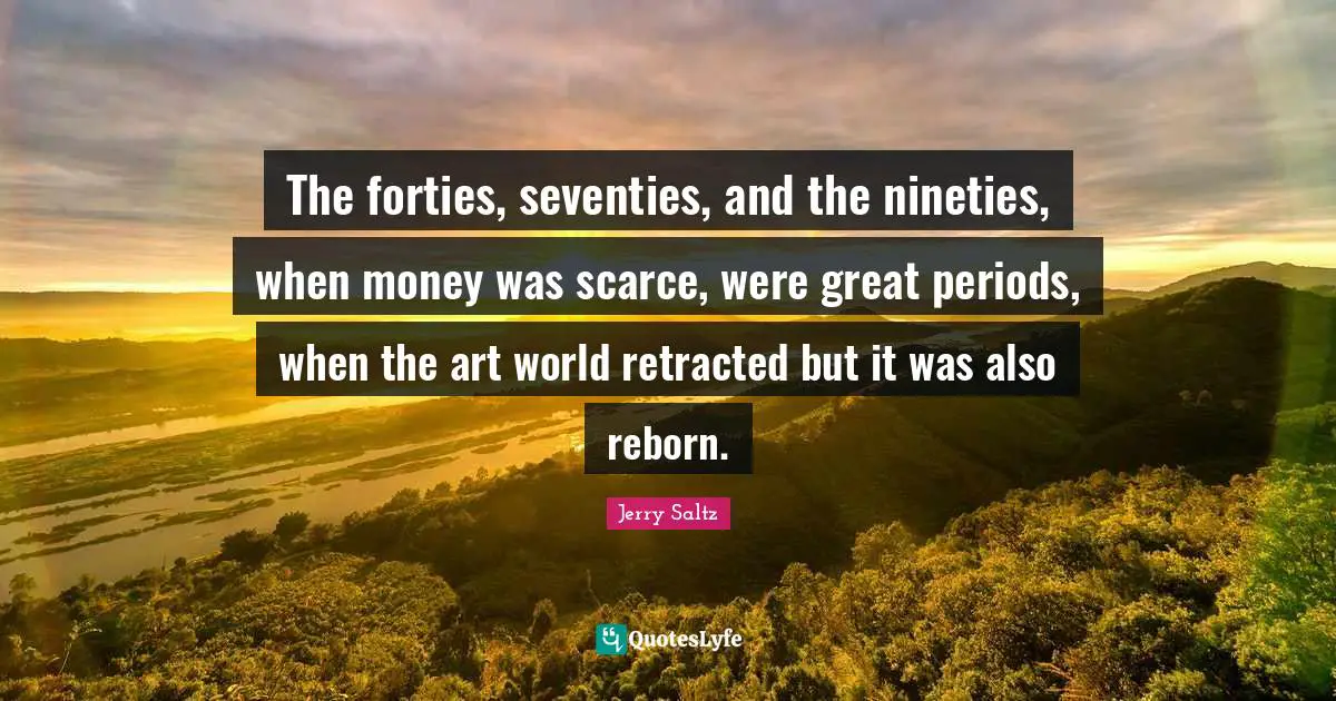 Jerry Saltz Quotes: "The forties, seventies, and the nineties, when money was scarce, were great periods, when the art world retracted but it was also reborn."
