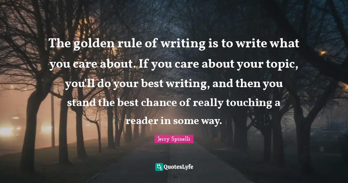The golden rule of writing is to write what you care about. If you care about your topic, you'll do your best writing, and then you stand the best chance of really touching a reader in some way.