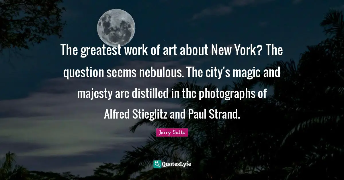 Jerry Saltz Quotes: "The greatest work of art about New York? The question seems nebulous. The city's magic and majesty are distilled in the photographs of Alfred Stieglitz and Paul Strand."