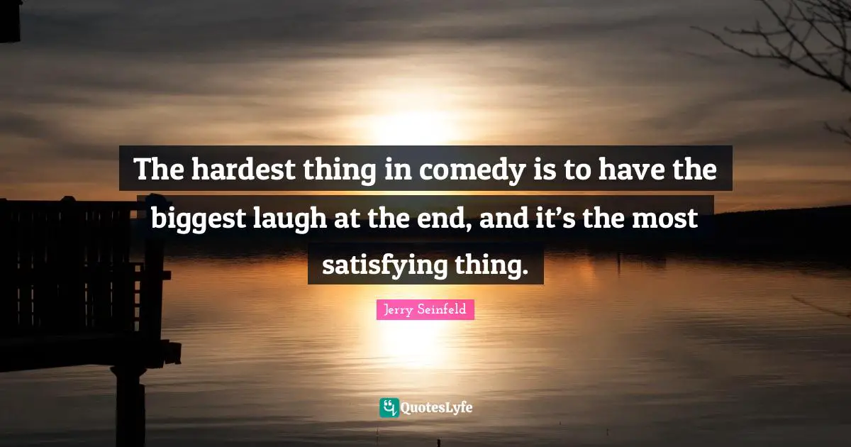 The hardest thing in comedy is to have the biggest laugh at the end, and it’s the most satisfying thing.