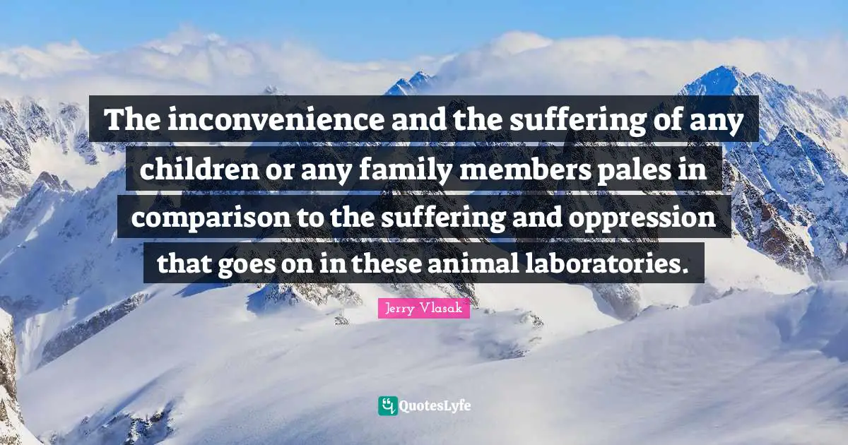 The inconvenience and the suffering of any children or any family members pales in comparison to the suffering and oppression that goes on in these animal laboratories.