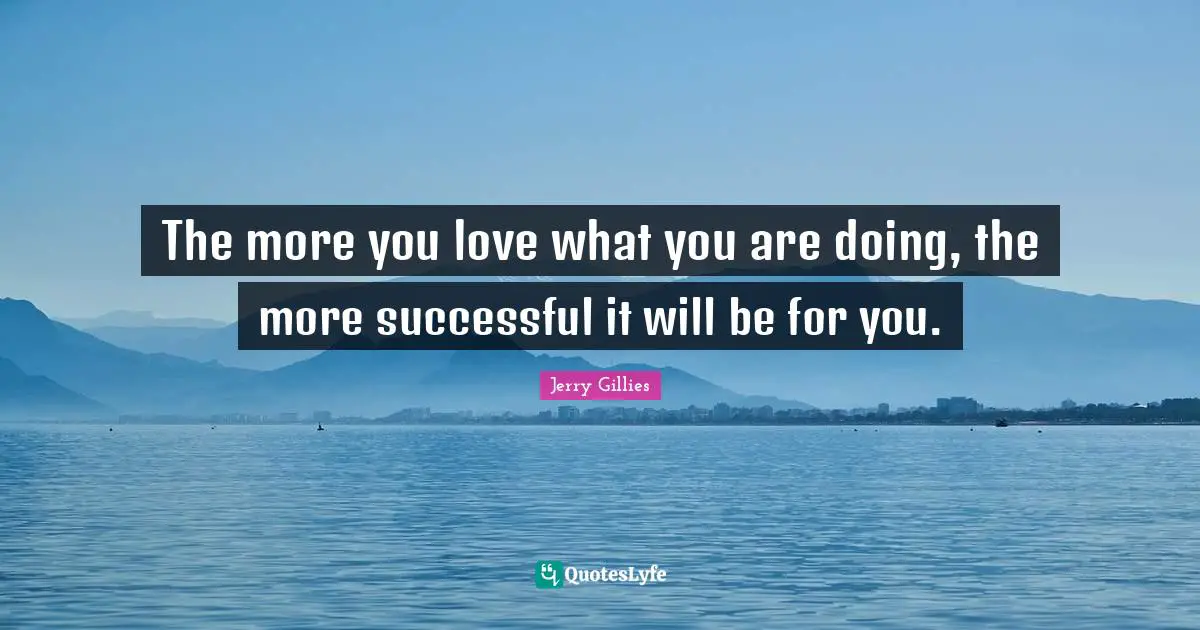 The more you love what you are doing, the more successful it will be for you.