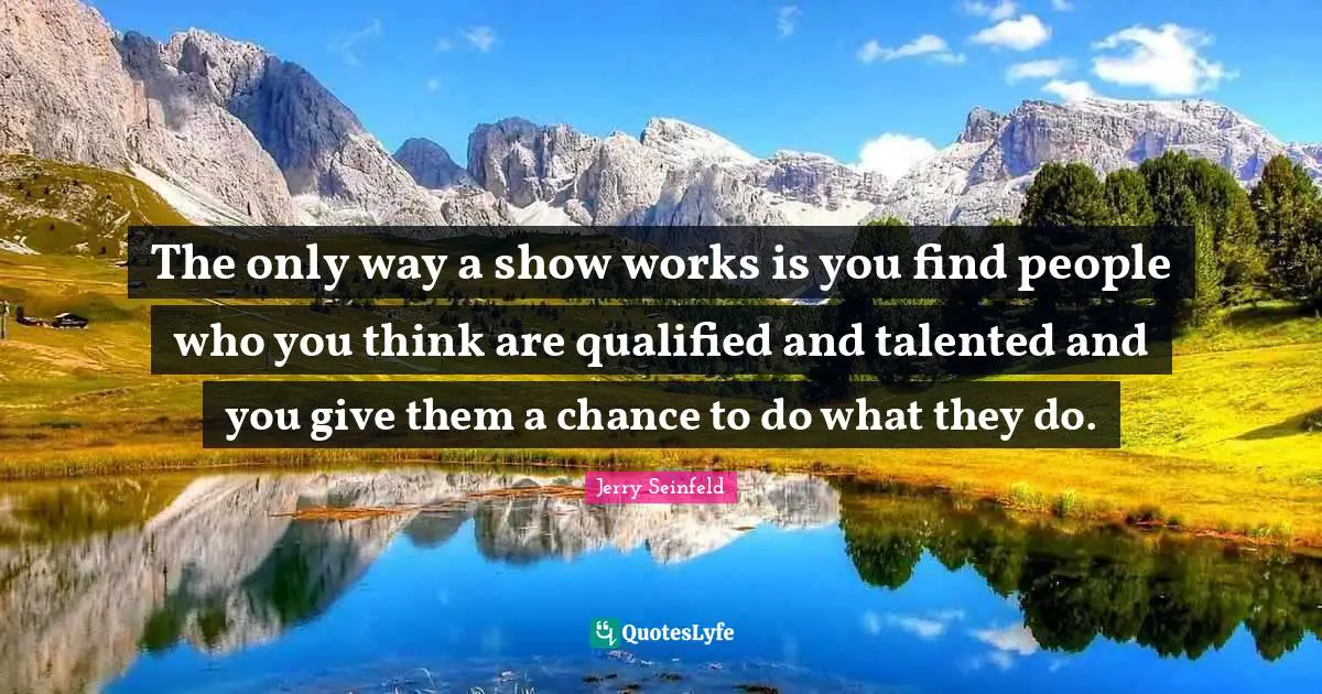 The only way a show works is you find people who you think are qualified and talented and you give them a chance to do what they do.
