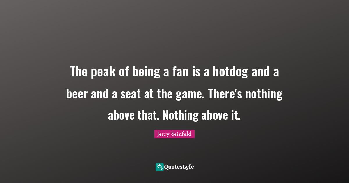 The peak of being a fan is a hotdog and a beer and a seat at the game. There's nothing above that. Nothing above it.