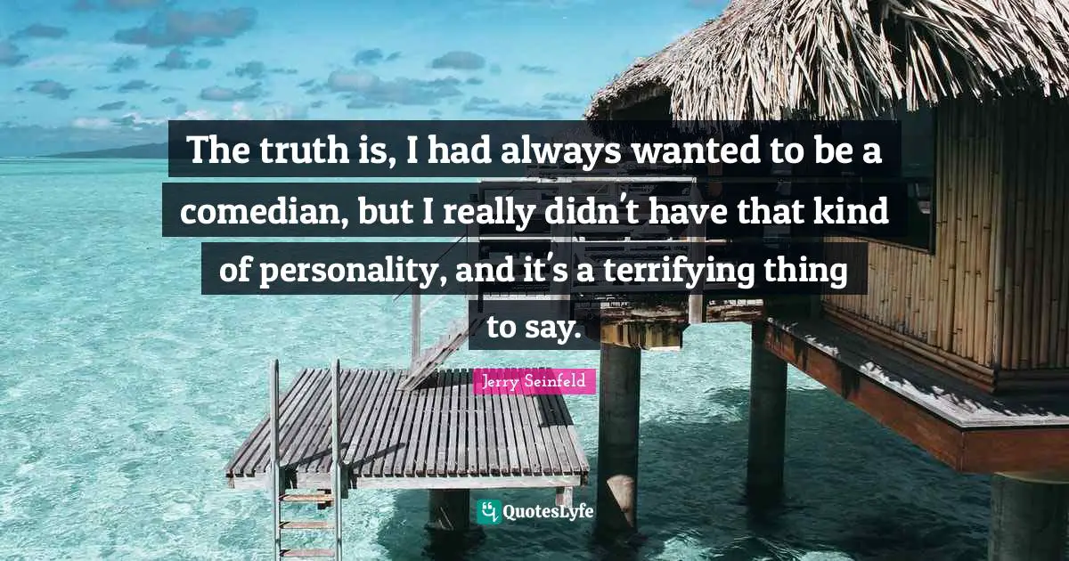The truth is, I had always wanted to be a comedian, but I really didn't have that kind of personality, and it's a terrifying thing to say.