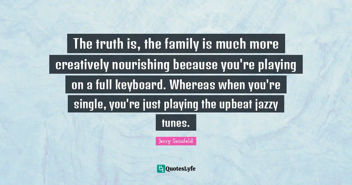 The truth is, the family is much more creatively nourishing because you're playing on a full keyboard. Whereas when you're single, you're just playing the upbeat jazzy tunes.