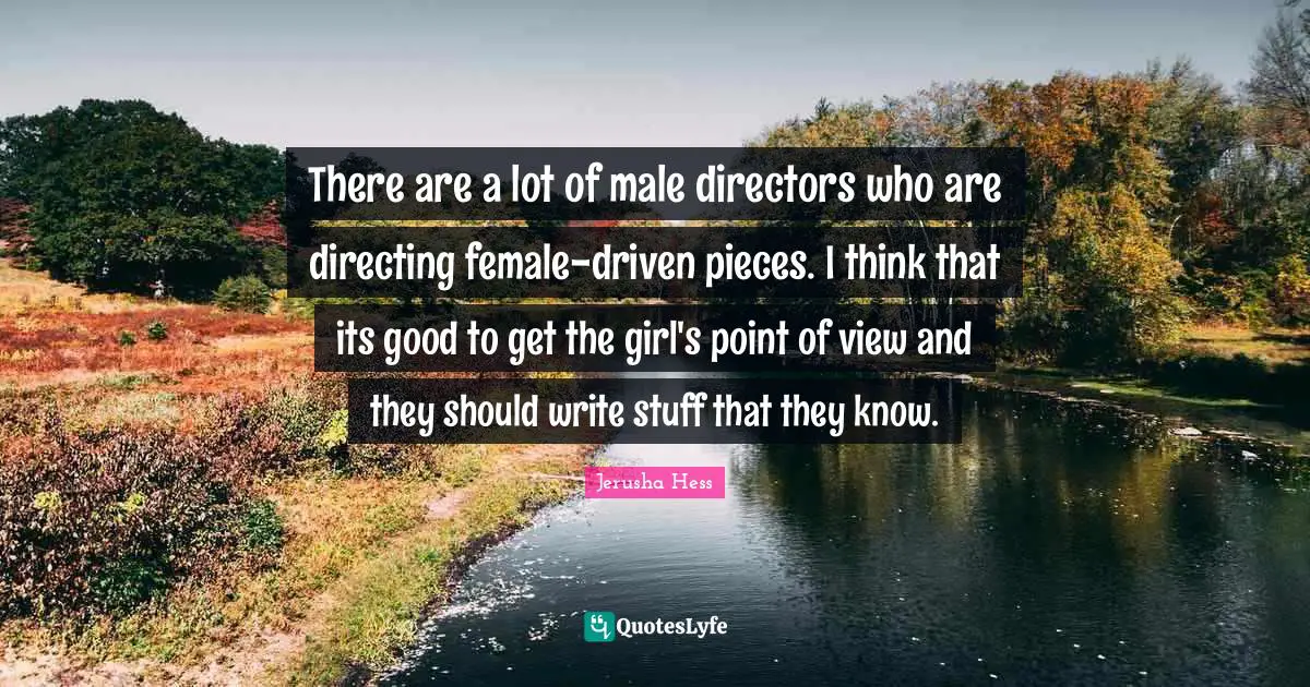 There are a lot of male directors who are directing female-driven pieces. I think that its good to get the girl's point of view and they should write stuff that they know.