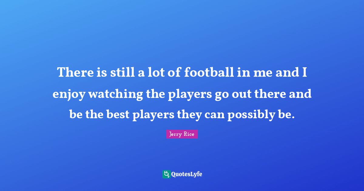 Jerry Rice Quotes: "There is still a lot of football in me and I enjoy watching the players go out there and be the best players they can possibly be."