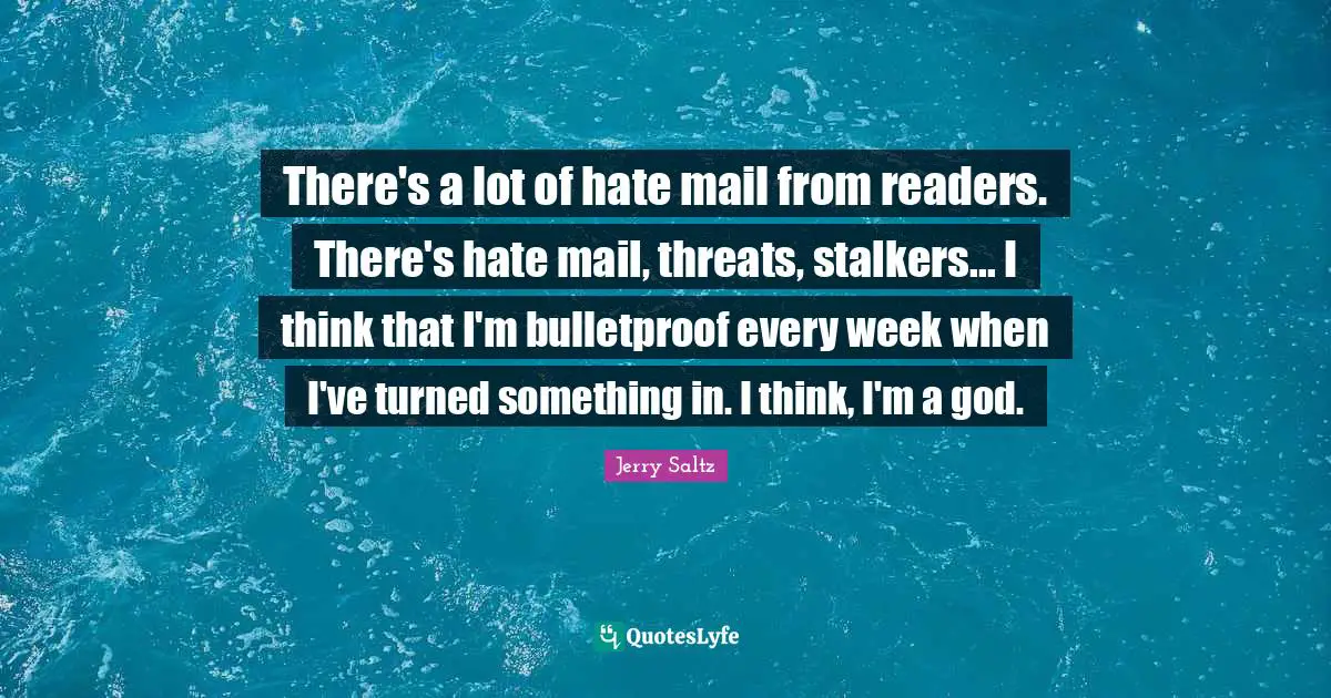 There's a lot of hate mail from readers. There's hate mail, threats, stalkers... I think that I'm bulletproof every week when I've turned something in. I think, I'm a god.
