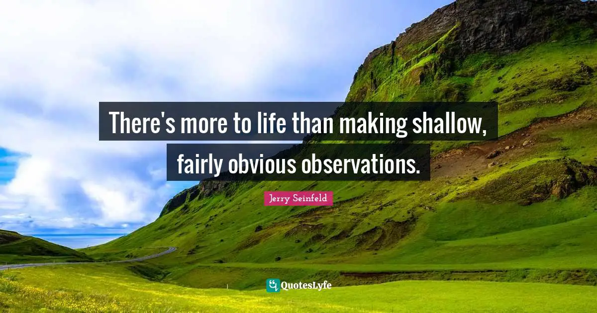 There's more to life than making shallow, fairly obvious observations.