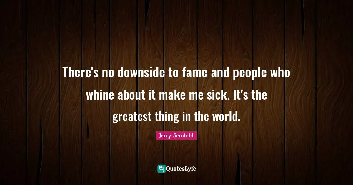 There's no downside to fame and people who whine about it make me sick. It's the greatest thing in the world.