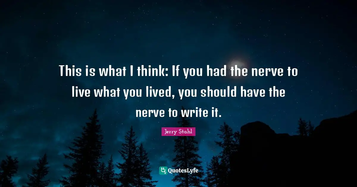 This is what I think: If you had the nerve to live what you lived, you should have the nerve to write it.