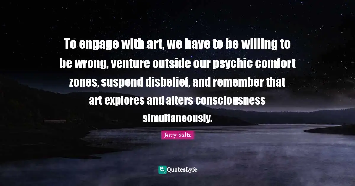 Jerry Saltz Quotes: "To engage with art, we have to be willing to be wrong, venture outside our psychic comfort zones, suspend disbelief, and remember that art explores and alters consciousness simultaneously."