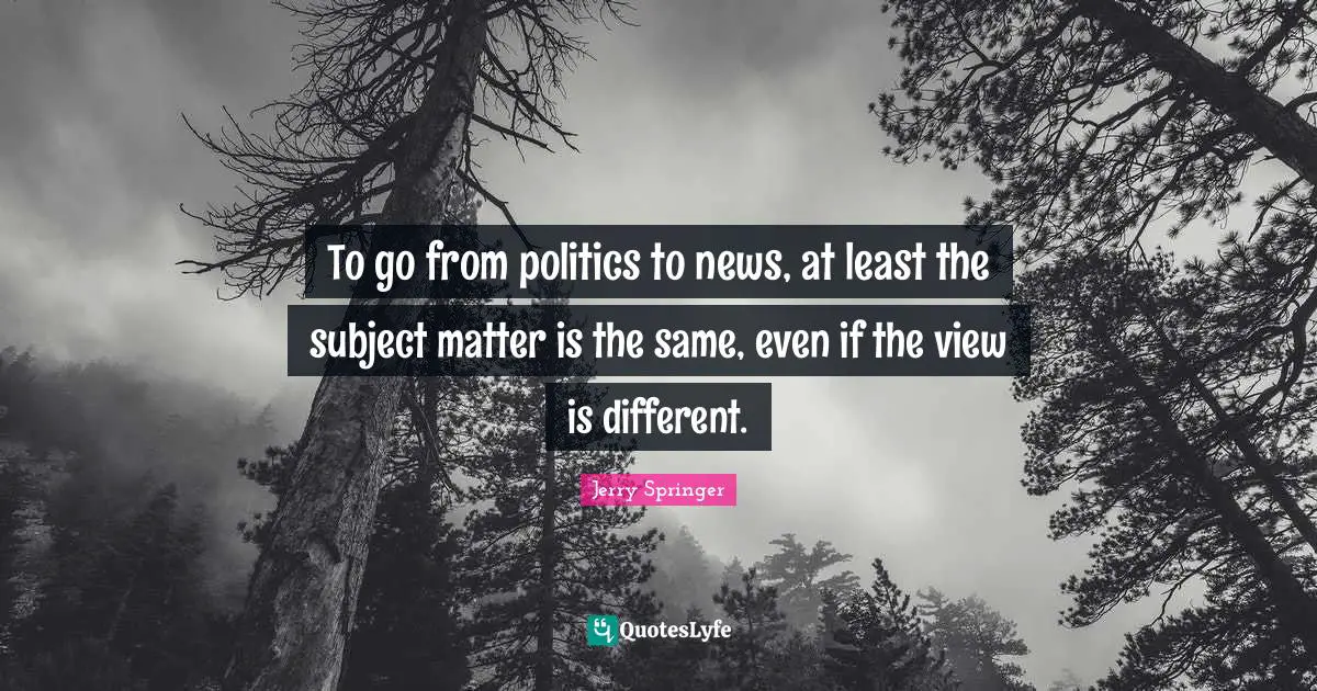 To go from politics to news, at least the subject matter is the same, even if the view is different.