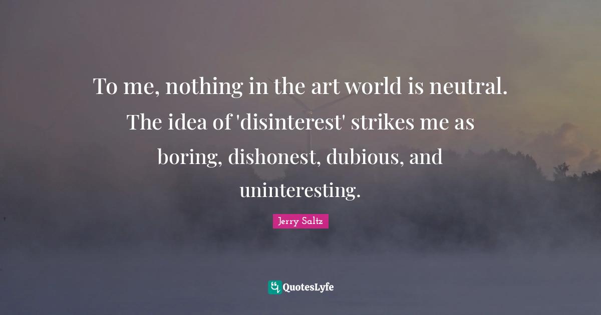 Jerry Saltz Quotes: To me, nothing in the art world is neutral. The idea of 'disinterest' strikes me as boring, dishonest, dubious, and uninteresting.