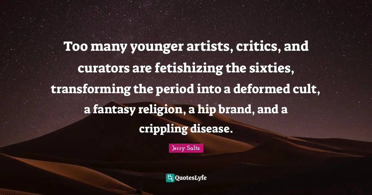 Jerry Saltz Quotes: "Too many younger artists, critics, and curators are fetishizing the sixties, transforming the period into a deformed cult, a fantasy religion, a hip brand, and a crippling disease."