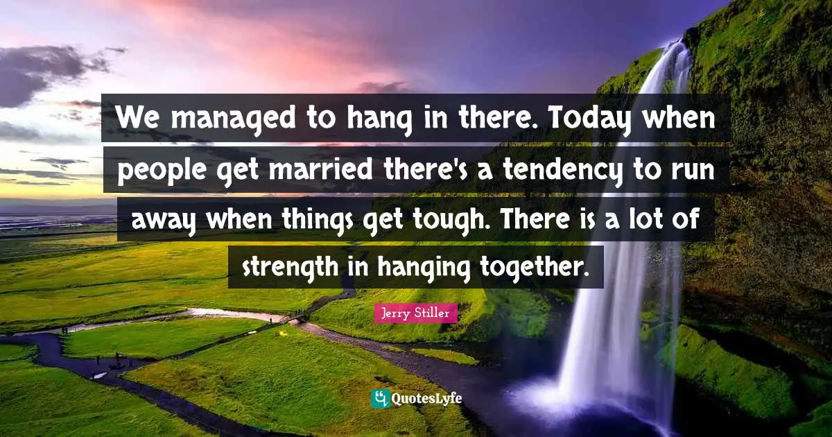 We managed to hang in there. Today when people get married there's a tendency to run away when things get tough. There is a lot of strength in hanging together.