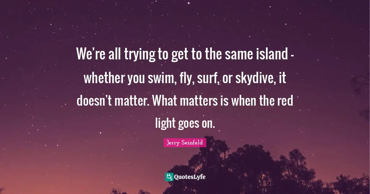 We're all trying to get to the same island — whether you swim, fly, surf, or skydive, it doesn't matter. What matters is when the red light goes on.