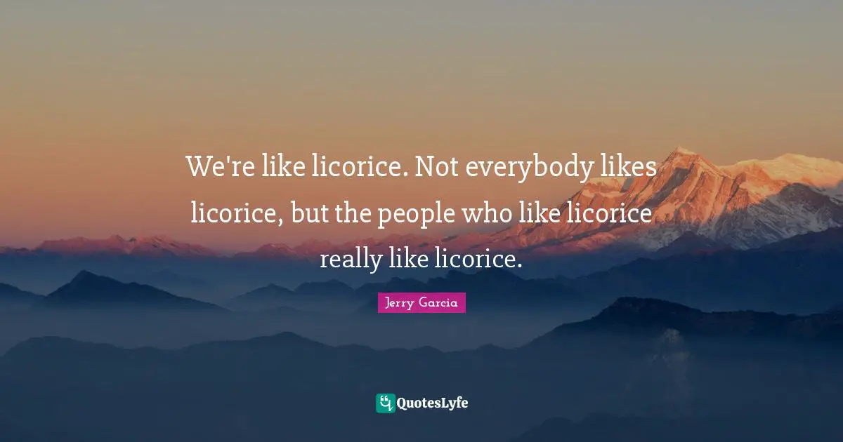 We're like licorice. Not everybody likes licorice, but the people who like licorice really like licorice.