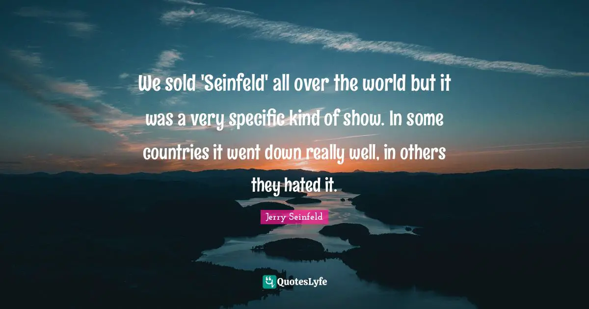 We sold 'Seinfeld' all over the world but it was a very specific kind of show. In some countries it went down really well, in others they hated it.