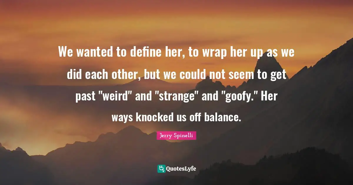We wanted to define her, to wrap her up as we did each other, but we could not seem to get past "weird" and "strange" and "goofy." Her ways knocked us off balance.