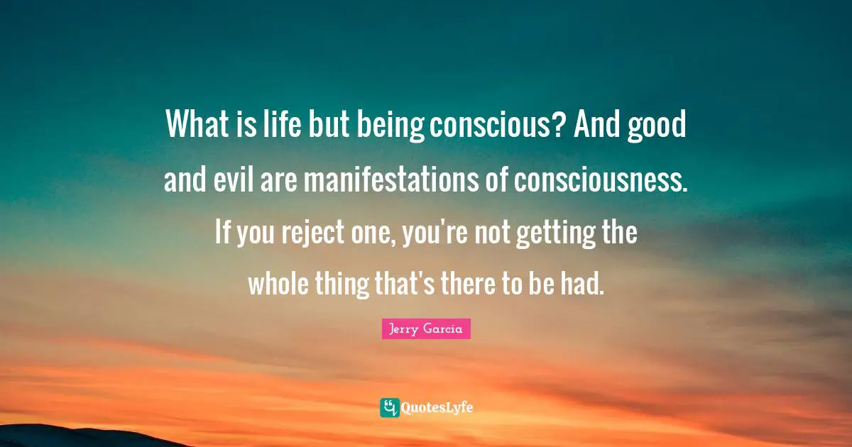What is life but being conscious? And good and evil are manifestations of consciousness. If you reject one, you're not getting the whole thing that's there to be had.